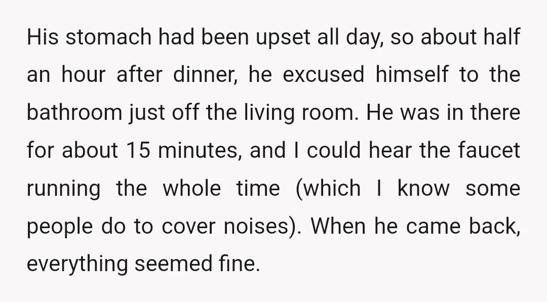 His stomach had been upset all day, so about half an hour after dinner, he excused himself to the bathroom just off the living room. He was in there for...