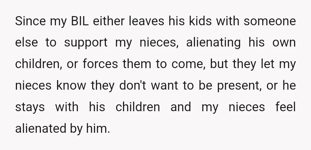 Since my BIL either leaves his kids with someone else to support my nieces, alienating his own children, or forces them to come, but they let my nieces know they...