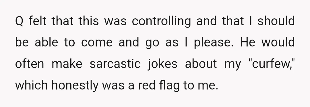Q felt that this was controlling and that I should be able to come and go as I please. He would often make sarcastic jokes about my "curfew," which honestly...