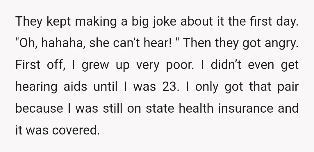 They kept making a big joke about it the first day. "Oh, hahaha, she can’t hear! " Then they got angry. First off, I grew up very poor. I didn’t...