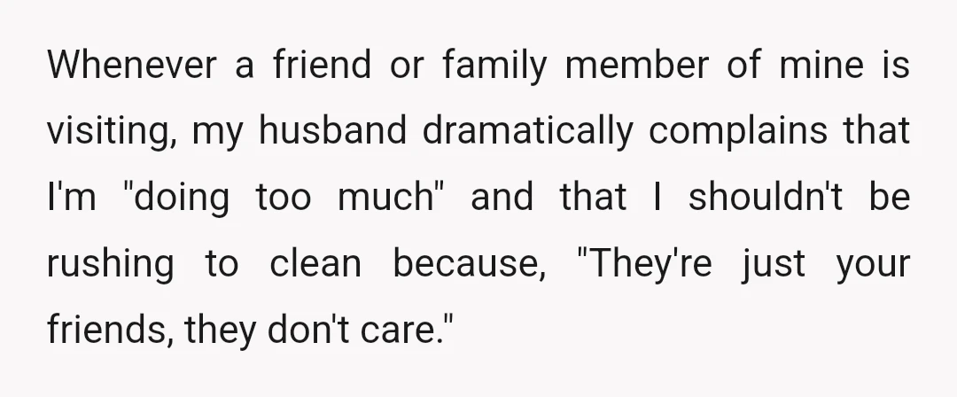 Whenever a friend or family member of mine is visiting, my husband dramatically complains that I'm "doing too much" and that I shouldn't be rushing to clean because, "They're just...