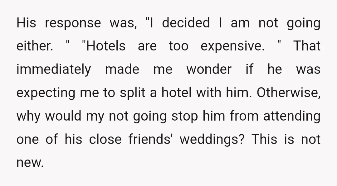 His response was, "I decided I am not going either. " "Hotels are too expensive. " That immediately made me wonder if he was expecting me to split a hotel...