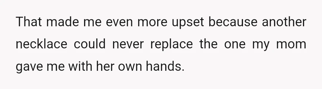 That made me even more upset because another necklace could never replace the one my mom gave me with her own hands.