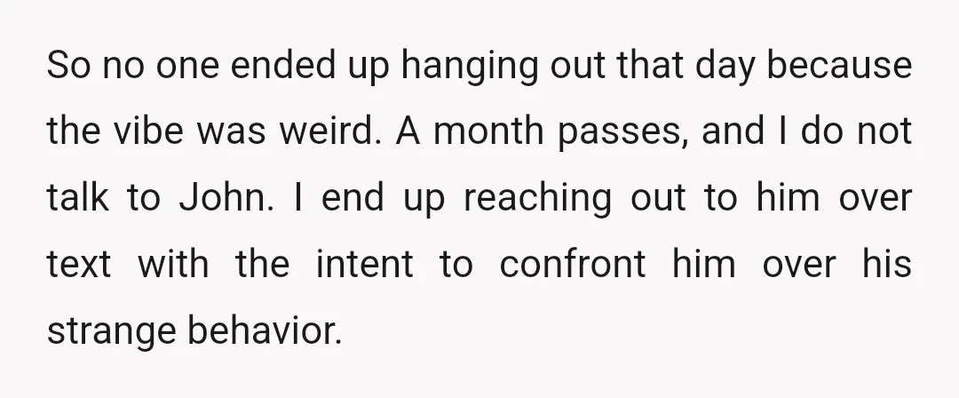 So no one ended up hanging out that day because the vibe was weird. A month passes, and I do not talk to John. I end up reaching out to...
