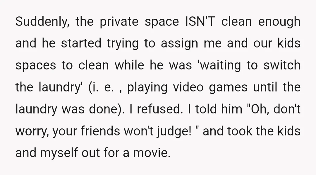 Suddenly, the private space ISN'T clean enough and he started trying to assign me and our kids spaces to clean while he was 'waiting to switch the laundry' (i. e....