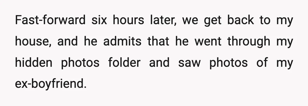 Fast-forward six hours later, we get back to my house, and he admits that he went through my hidden photos folder and saw photos of my ex-boyfriend.