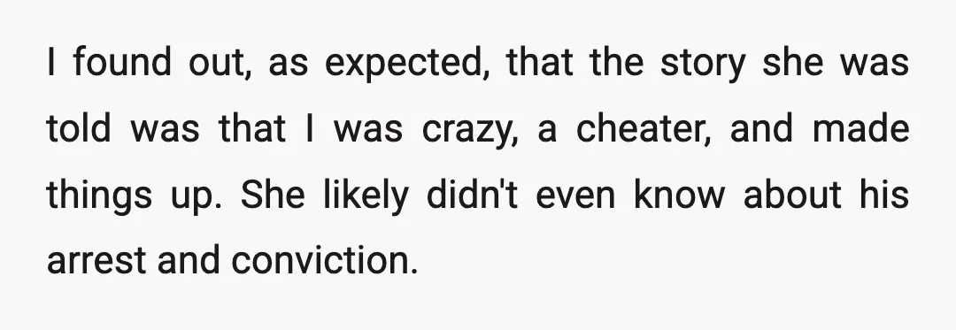 I found out, as expected, that the story she was told was that I was crazy, a cheater, and made things up. She likely didn't even know about his arrest...