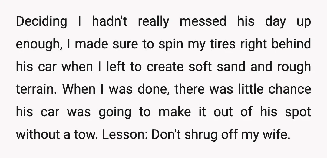 Deciding I hadn't really messed his day up enough, I made sure to spin my tires right behind his car when I left to create soft sand and rough terrain....