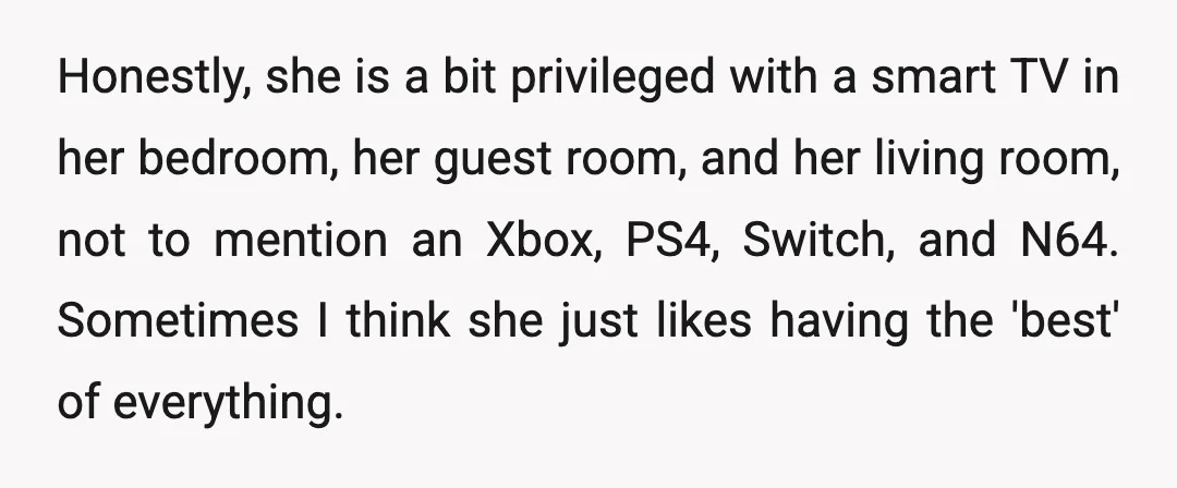 Honestly, she is a bit privileged with a smart TV in her bedroom, her guest room, and her living room, not to mention an Xbox, PS4, Switch, and N64. Sometimes...