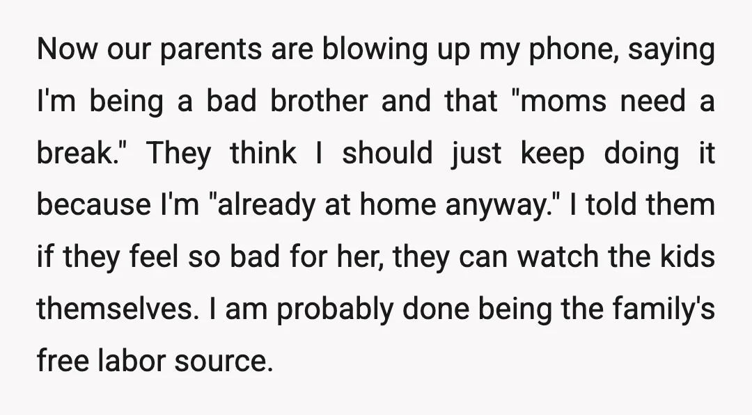 Now our parents are blowing up my phone, saying I'm being a bad brother and that "moms need a break." They think I should just keep doing it because I'm...
