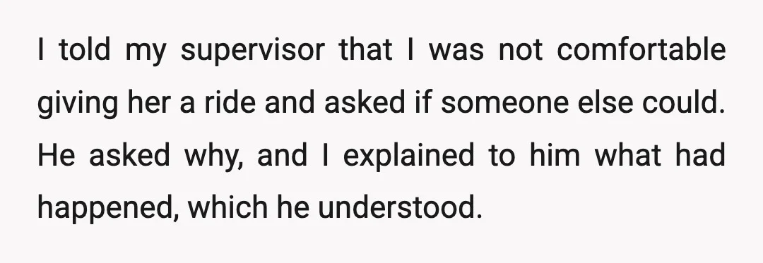 I told my supervisor that I was not comfortable giving her a ride and asked if someone else could. He asked why, and I explained to him what had happened,...