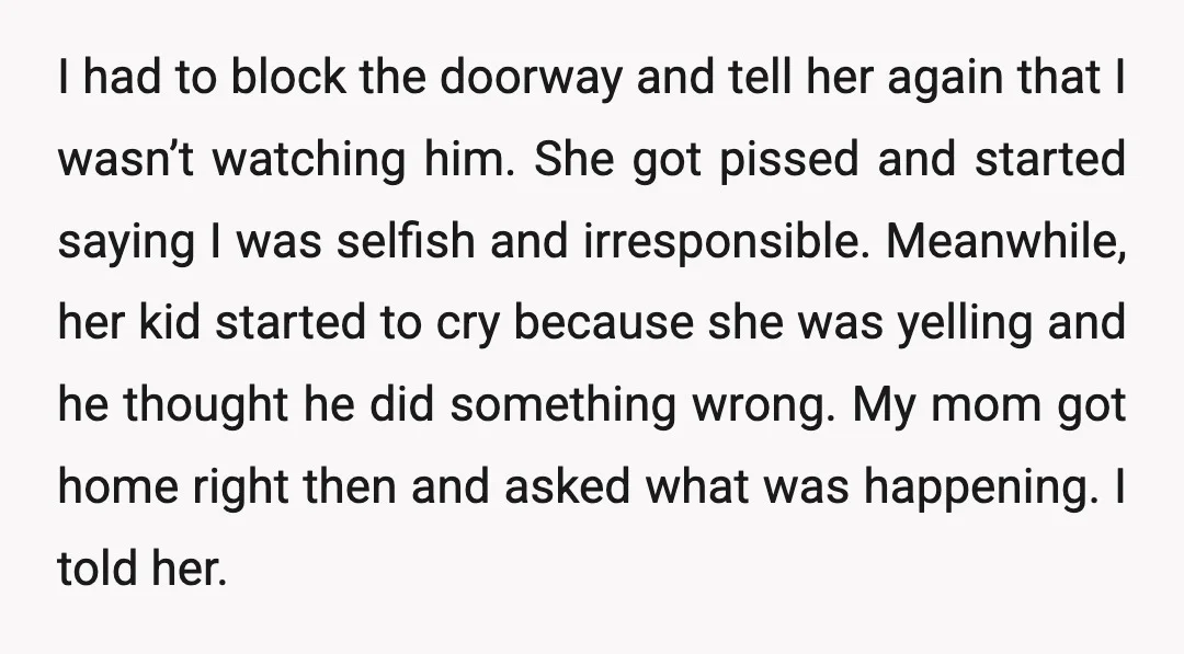 I had to block the doorway and tell her again that I wasn’t watching him. She got pissed and started saying I was selfish and irresponsible. Meanwhile, her kid started...