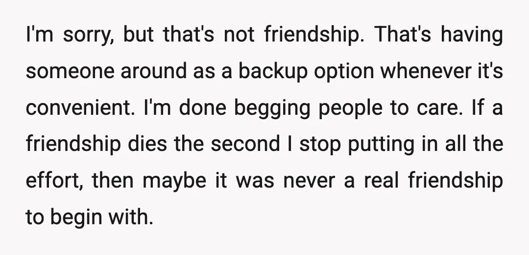 I'm sorry, but that's not friendship. That's having someone around as a backup option whenever it's convenient. I'm done begging people to care. If a friendship dies the second I...
