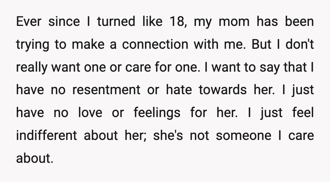Ever since I turned like 18, my mom has been trying to make a connection with me. But I don't really want one or care for one. I want to...