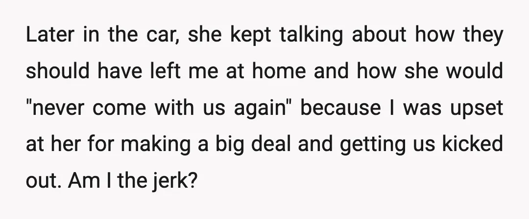 Later in the car, she kept talking about how they should have left me at home and how she would "never come with us again" because I was upset at...