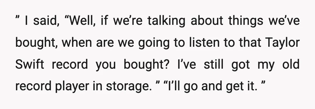 ” I said, “Well, if we’re talking about things we’ve bought, when are we going to listen to that Taylor Swift record you bought? I’ve still got my old record...