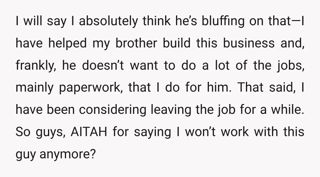 I will say I absolutely think he’s bluffing on that—I have helped my brother build this business and, frankly, he doesn’t want to do a lot of the jobs, mainly...