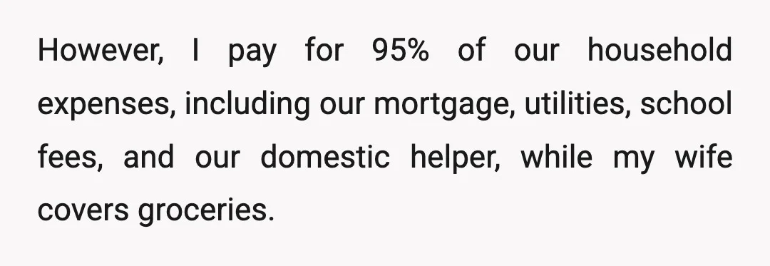 However, I pay for 95% of our household expenses, including our mortgage, utilities, school fees, and our domestic helper, while my wife covers groceries.