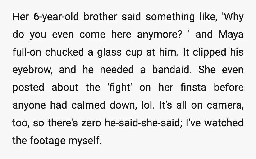 Her 6-year-old brother said something like, 'Why do you even come here anymore? ' and Maya full-on chucked a glass cup at him. It clipped his eyebrow, and he needed...