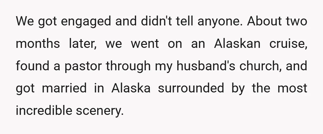 We got engaged and didn't tell anyone. About two months later, we went on an Alaskan cruise, found a pastor through my husband's church, and got married in Alaska surrounded...