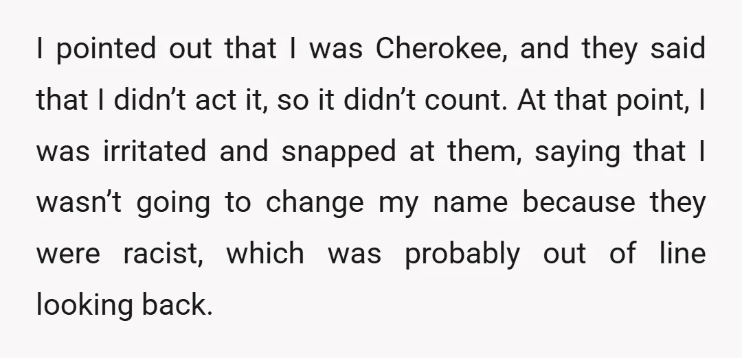 I pointed out that I was Cherokee, and they said that I didn’t act it, so it didn’t count. At that point, I was irritated and snapped at them, saying...