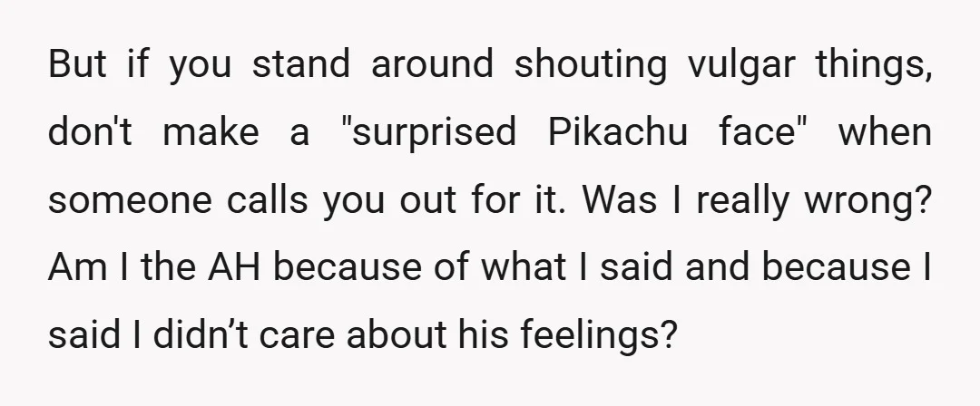 But if you stand around shouting vulgar things, don't make a "surprised Pikachu face" when someone calls you out for it. Was I really wrong? Am I the AH because...