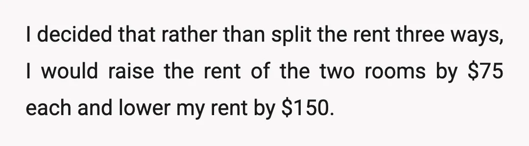 I decided that rather than split the rent three ways, I would raise the rent of the two rooms by $75 each and lower my rent by $150.