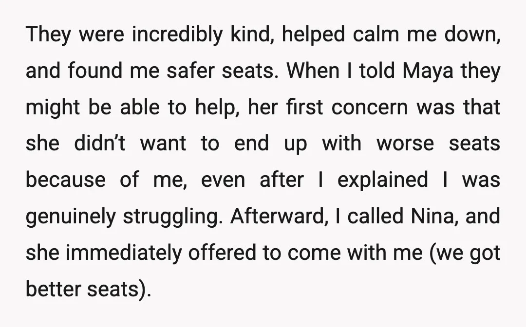 They were incredibly kind, helped calm me down, and found me safer seats. When I told Maya they might be able to help, her first concern was that she didn’t...