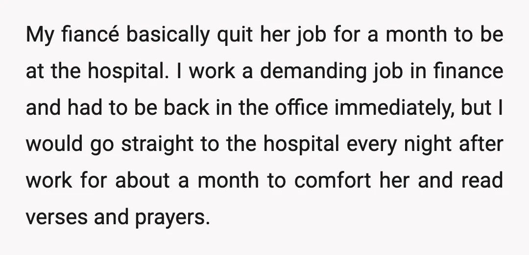 My fiancé basically quit her job for a month to be at the hospital. I work a demanding job in finance and had to be back in the office immediately,...
