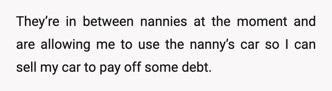 They’re in between nannies at the moment and are allowing me to use the nanny’s car so I can sell my car to pay off some debt.