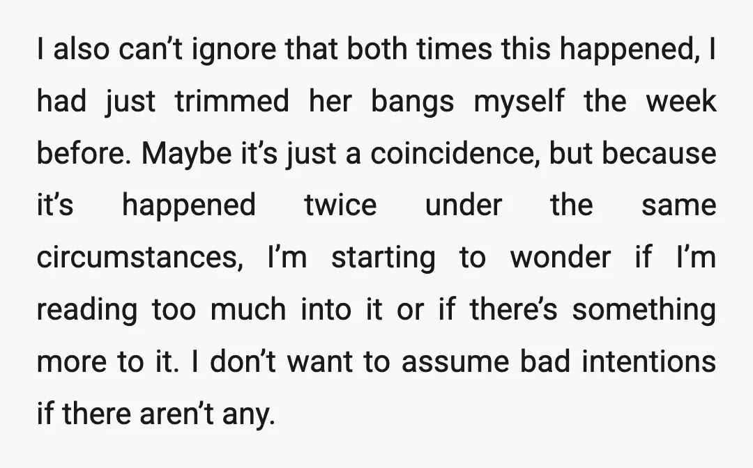 I also can’t ignore that both times this happened, I had just trimmed her bangs myself the week before. Maybe it’s just a coincidence, but because it’s happened twice under...