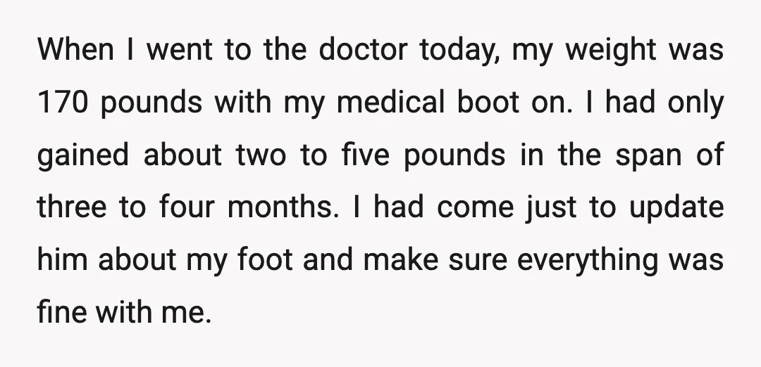 When I went to the doctor today, my weight was 170 pounds with my medical boot on. I had only gained about two to five pounds in the span of...