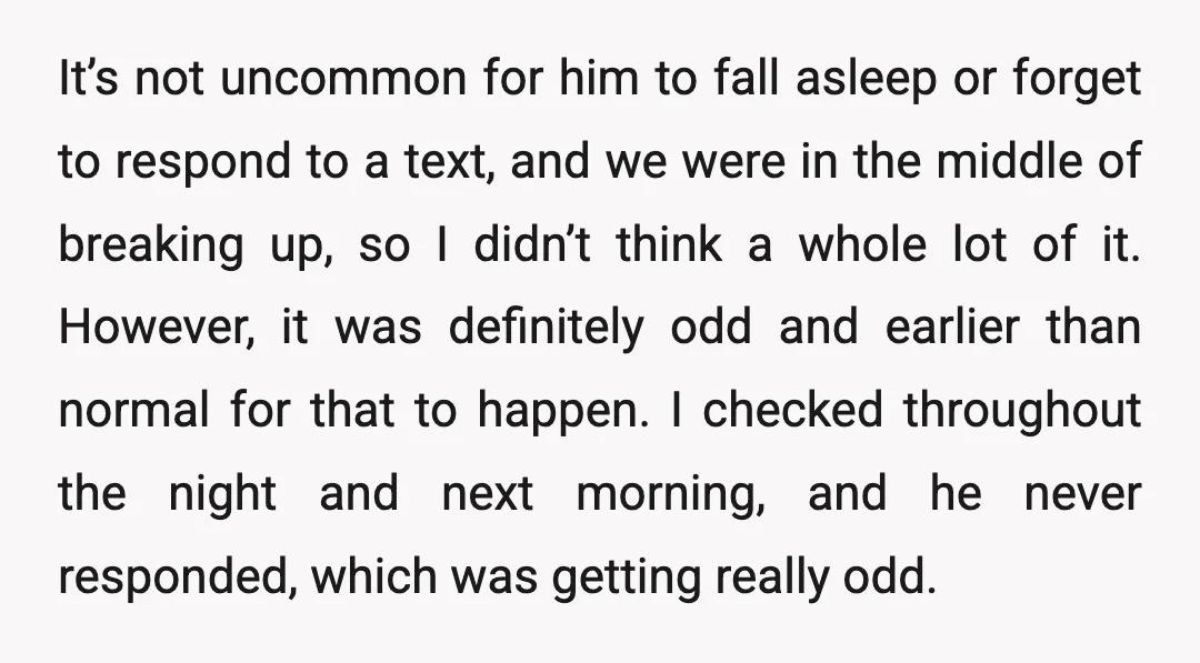 It’s not uncommon for him to fall asleep or forget to respond to a text, and we were in the middle of breaking up, so I didn’t think a whole...