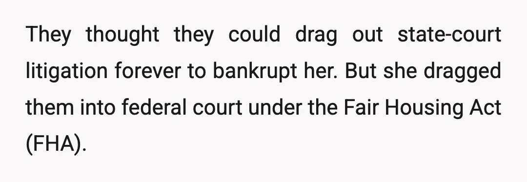 They thought they could drag out state-court litigation forever to bankrupt her. But she dragged them into federal court under the Fair Housing Act (FHA).