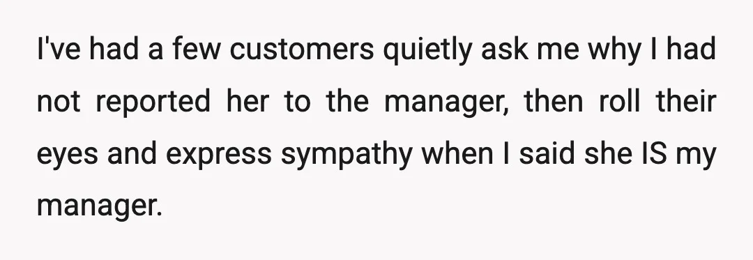 I've had a few customers quietly ask me why I had not reported her to the manager, then roll their eyes and express sympathy when I said she IS my...