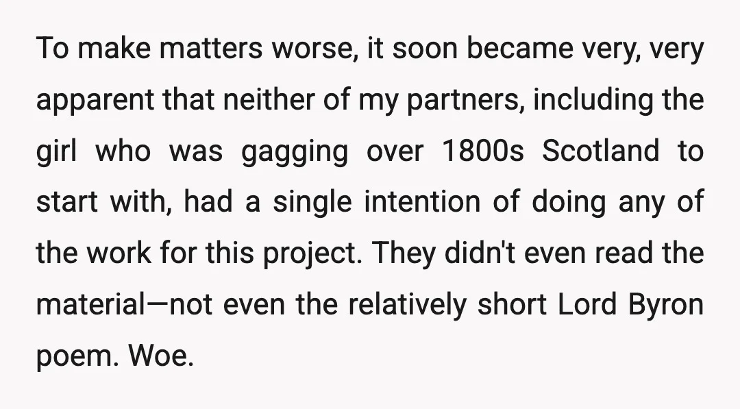 To make matters worse, it soon became very, very apparent that neither of my partners, including the girl who was gagging over 1800s Scotland to start with, had a single...