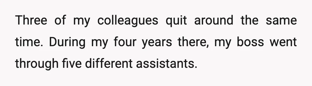 Three of my colleagues quit around the same time. During my four years there, my boss went through five different assistants.