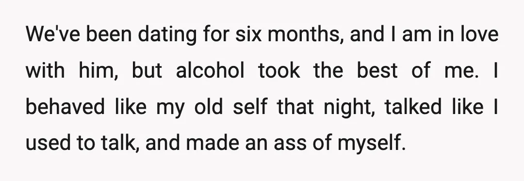 We've been dating for six months, and I am in love with him, but alcohol took the best of me. I behaved like my old self that night, talked like...