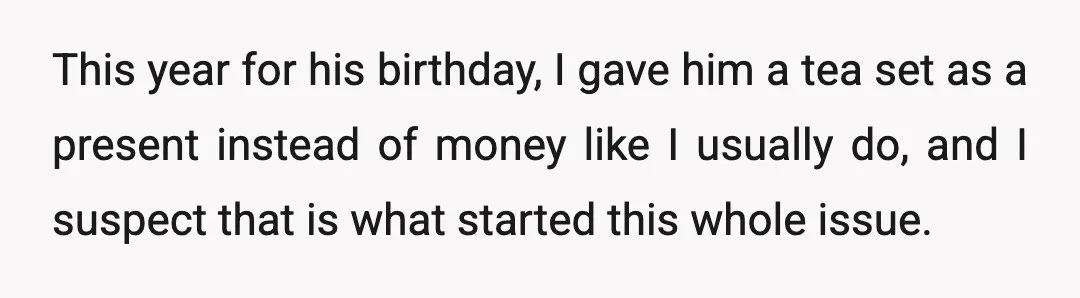 This year for his birthday, I gave him a tea set as a present instead of money like I usually do, and I suspect that is what started this whole...
