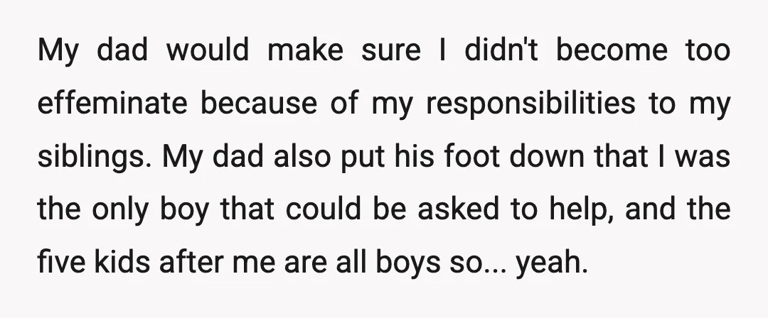 My dad would make sure I didn't become too effeminate because of my responsibilities to my siblings. My dad also put his foot down that I was the only boy...