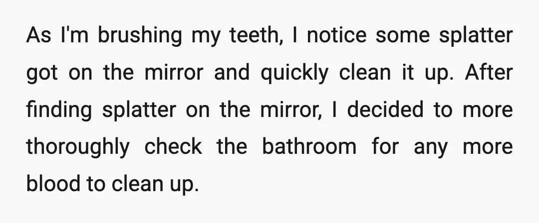 As I'm brushing my teeth, I notice some splatter got on the mirror and quickly clean it up. After finding splatter on the mirror, I decided to more thoroughly check...