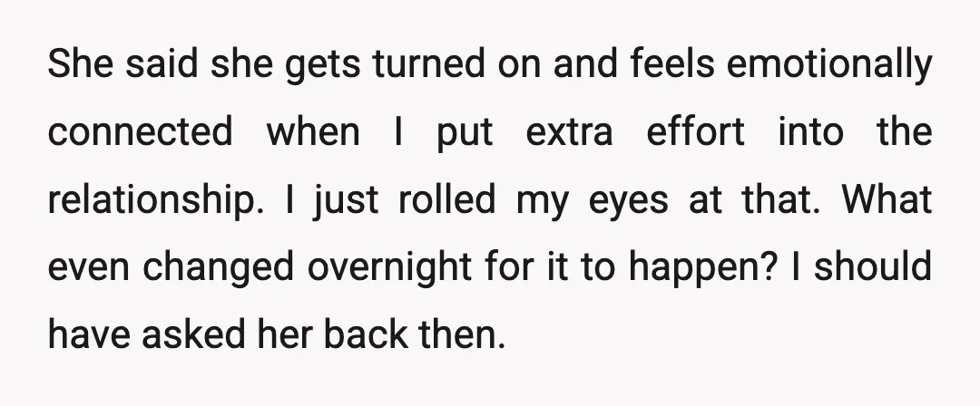 She said she gets turned on and feels emotionally connected when I put extra effort into the relationship. I just rolled my eyes at that. What even changed overnight for...