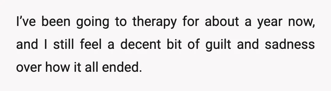 I’ve been going to therapy for about a year now, and I still feel a decent bit of guilt and sadness over how it all ended.