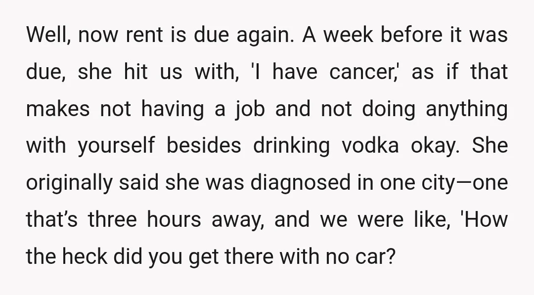 Well, now rent is due again. A week before it was due, she hit us with, 'I have cancer,' as if that makes not having a job and not doing...