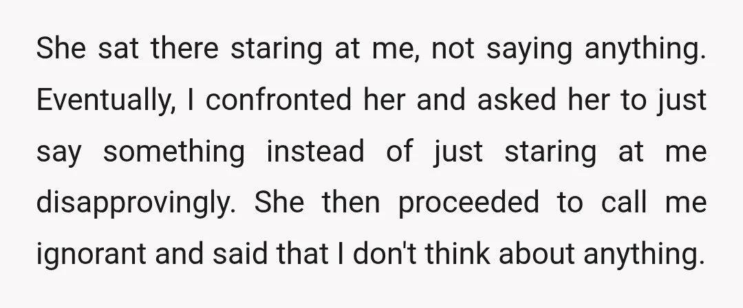 She sat there staring at me, not saying anything. Eventually, I confronted her and asked her to just say something instead of just staring at me disapprovingly. She then proceeded...