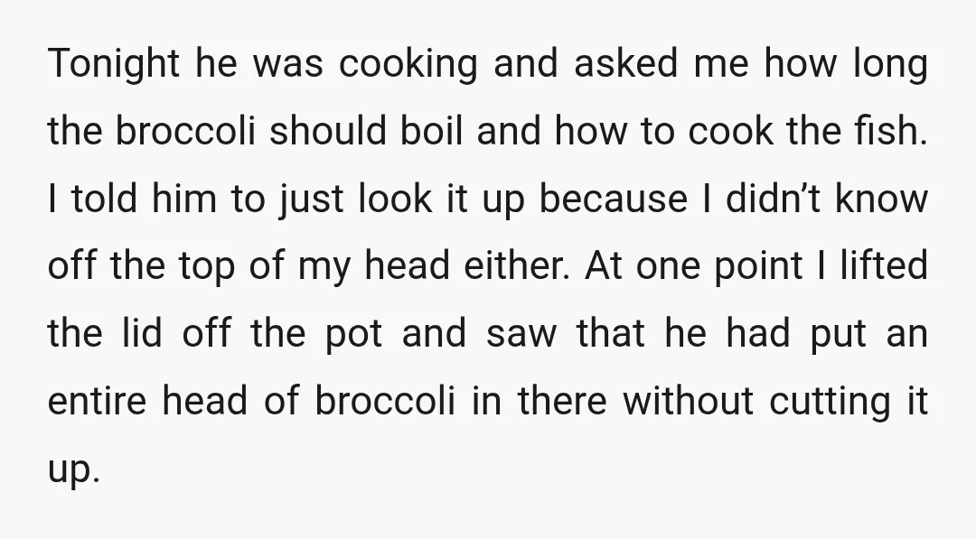 Tonight he was cooking and asked me how long the broccoli should boil and how to cook the fish. I told him to just look it up because I didn’t...