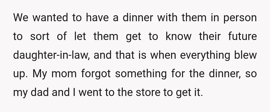 We wanted to have a dinner with them in person to sort of let them get to know their future daughter-in-law, and that is when everything blew up. My mom...