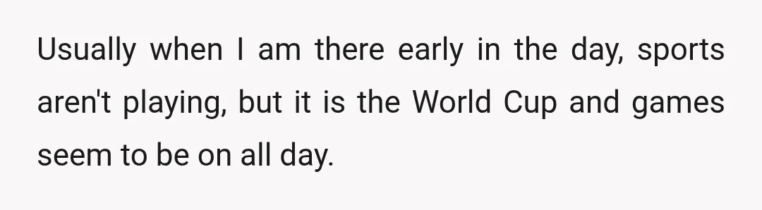 Usually when I am there early in the day, sports aren't playing, but it is the World Cup and games seem to be on all day.