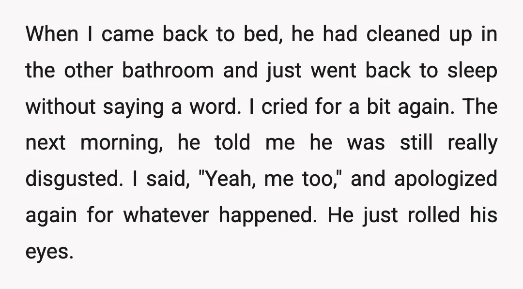 When I came back to bed, he had cleaned up in the other bathroom and just went back to sleep without saying a word. I cried for a bit again....