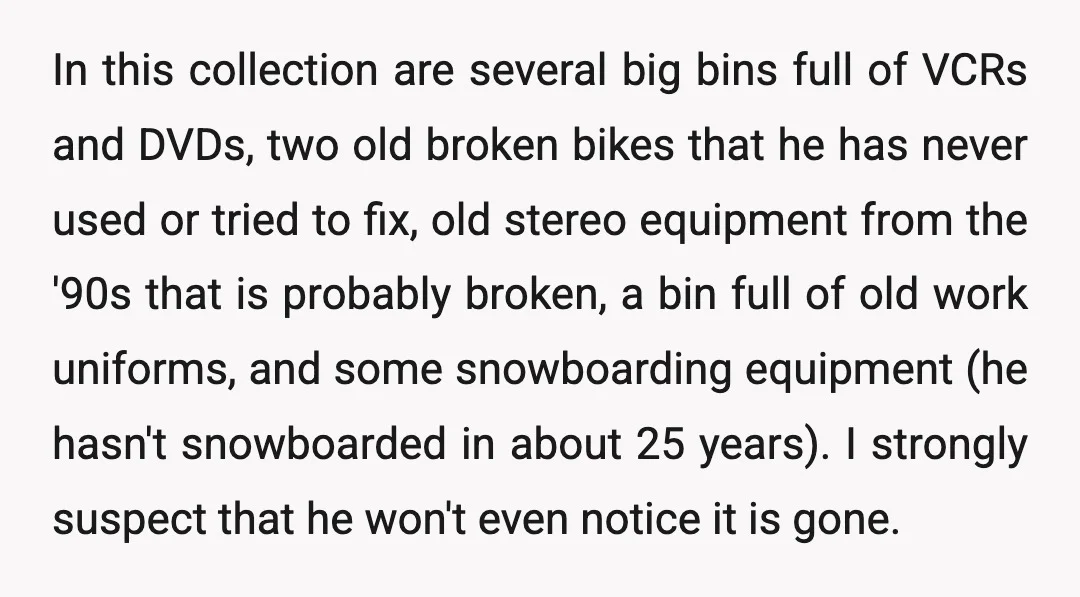 In this collection are several big bins full of VCRs and DVDs, two old broken bikes that he has never used or tried to fix, old stereo equipment from the...